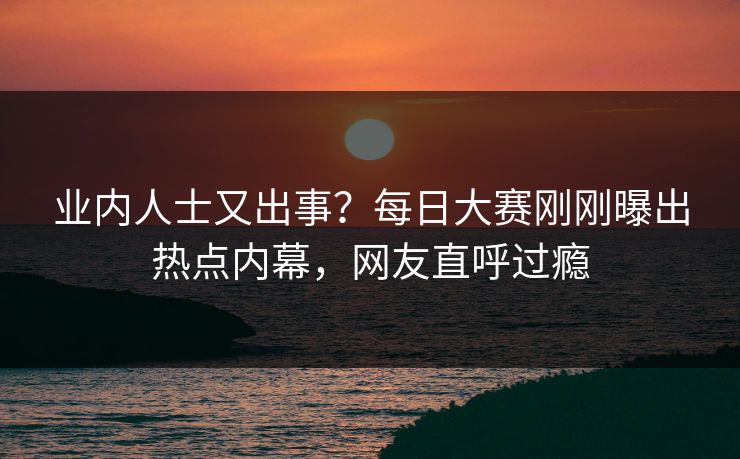 业内人士又出事？每日大赛刚刚曝出热点内幕，网友直呼过瘾