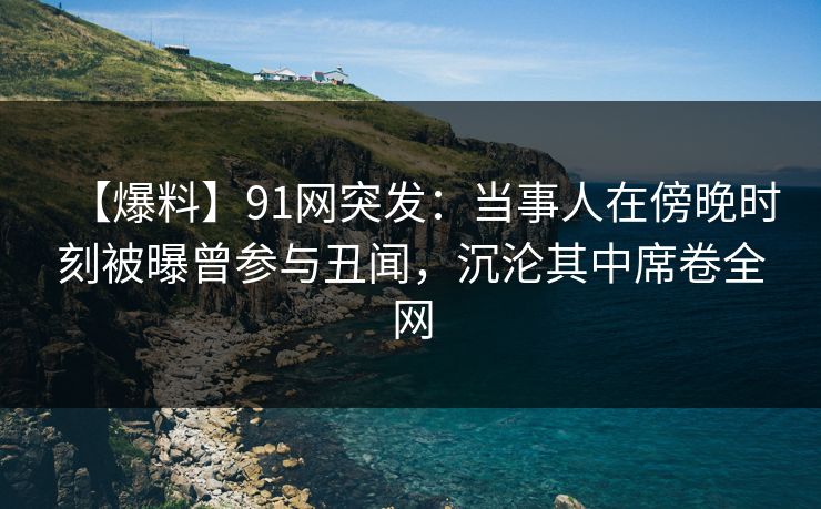 【爆料】91网突发：当事人在傍晚时刻被曝曾参与丑闻，沉沦其中席卷全网