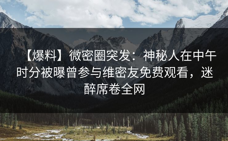 【爆料】微密圈突发：神秘人在中午时分被曝曾参与维密友免费观看，迷醉席卷全网