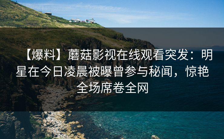 【爆料】蘑菇影视在线观看突发：明星在今日凌晨被曝曾参与秘闻，惊艳全场席卷全网