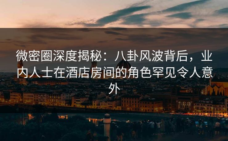 微密圈深度揭秘：八卦风波背后，业内人士在酒店房间的角色罕见令人意外