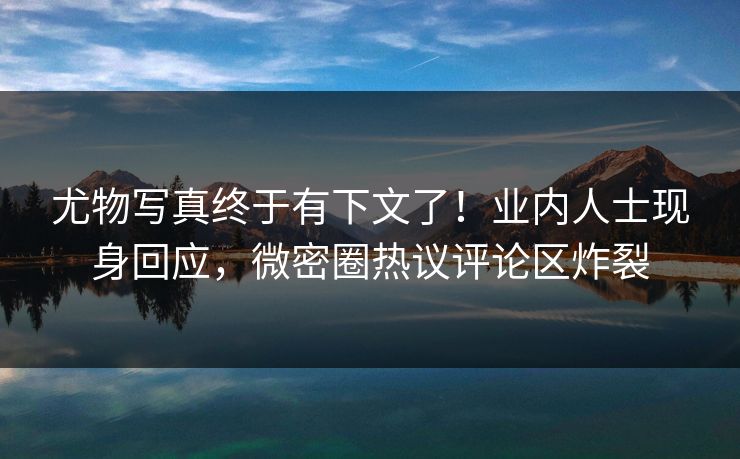 尤物写真终于有下文了！业内人士现身回应，微密圈热议评论区炸裂