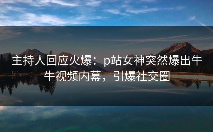 主持人回应火爆：p站女神突然爆出牛牛视频内幕，引爆社交圈