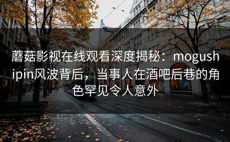 蘑菇影视在线观看深度揭秘：mogushipin风波背后，当事人在酒吧后巷的角色罕见令人意外