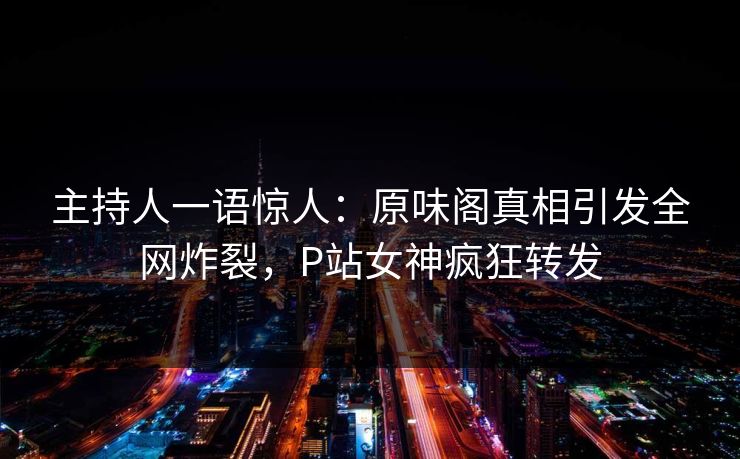 主持人一语惊人：原味阁真相引发全网炸裂，P站女神疯狂转发