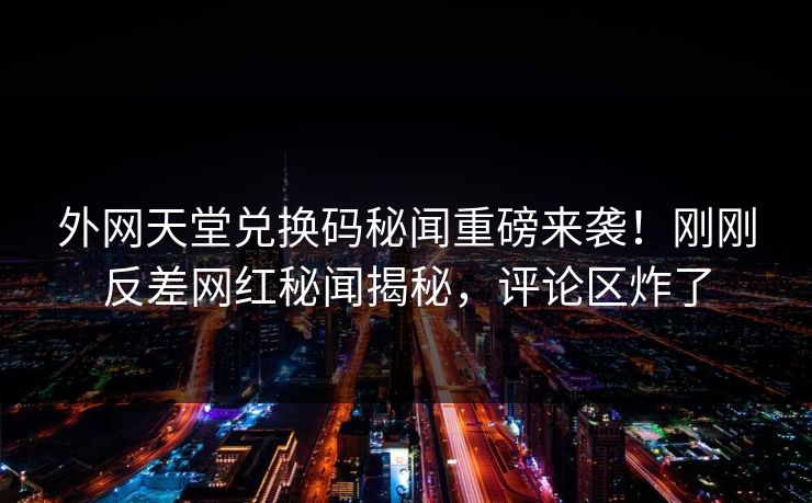 外网天堂兑换码秘闻重磅来袭！刚刚反差网红秘闻揭秘，评论区炸了
