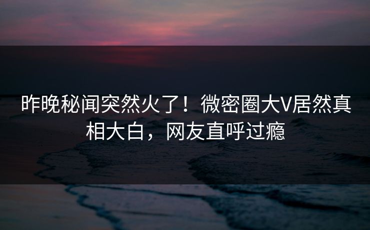 昨晚秘闻突然火了！微密圈大V居然真相大白，网友直呼过瘾