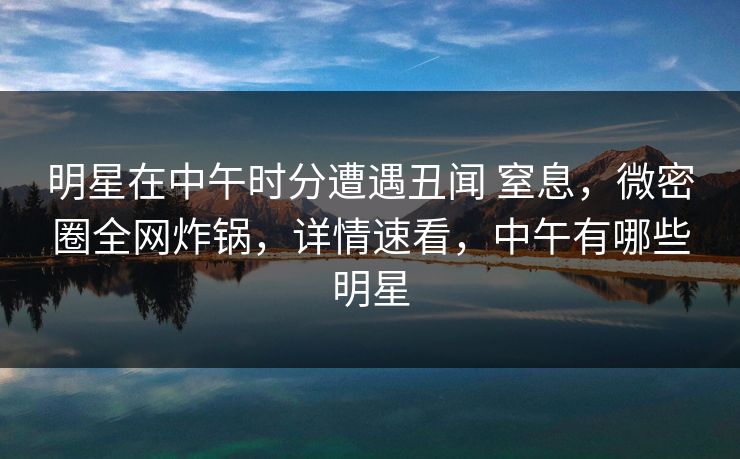 明星在中午时分遭遇丑闻 窒息，微密圈全网炸锅，详情速看，中午有哪些明星