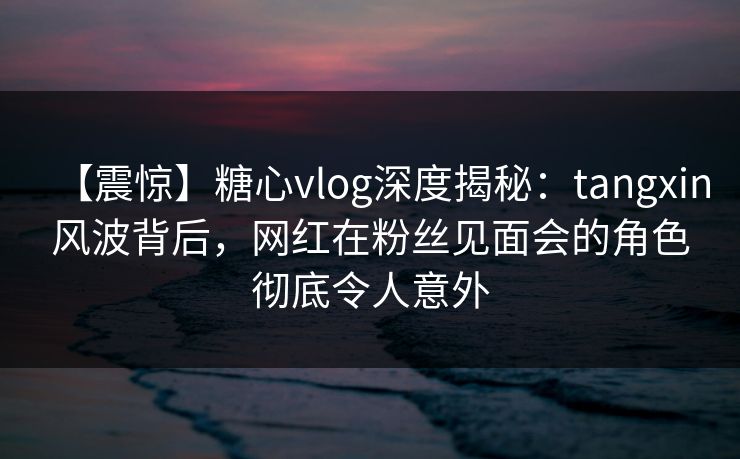 【震惊】糖心vlog深度揭秘：tangxin风波背后，网红在粉丝见面会的角色彻底令人意外
