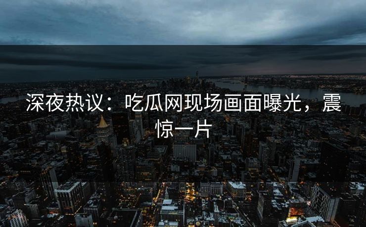 深夜热议：吃瓜网现场画面曝光，震惊一片