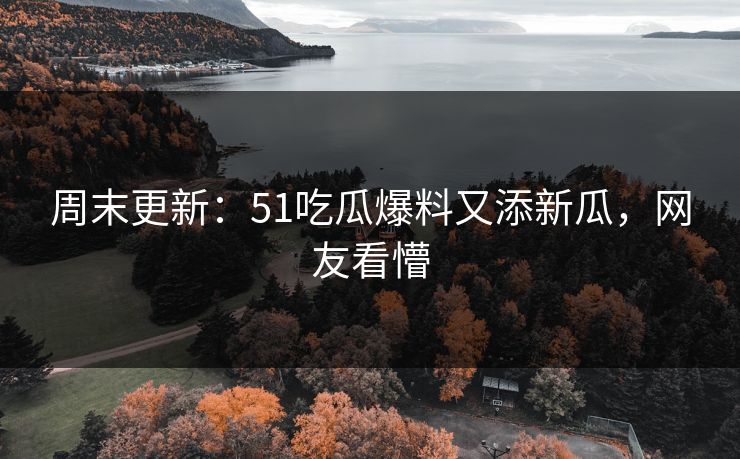 周末更新：51吃瓜爆料又添新瓜，网友看懵