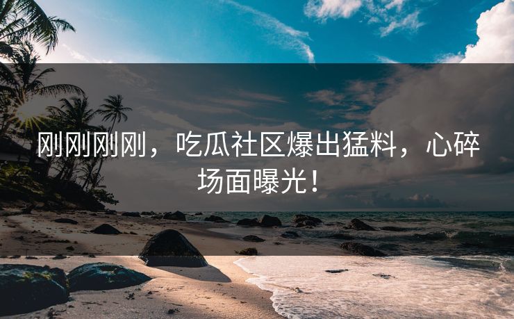 刚刚刚刚，吃瓜社区爆出猛料，心碎场面曝光！