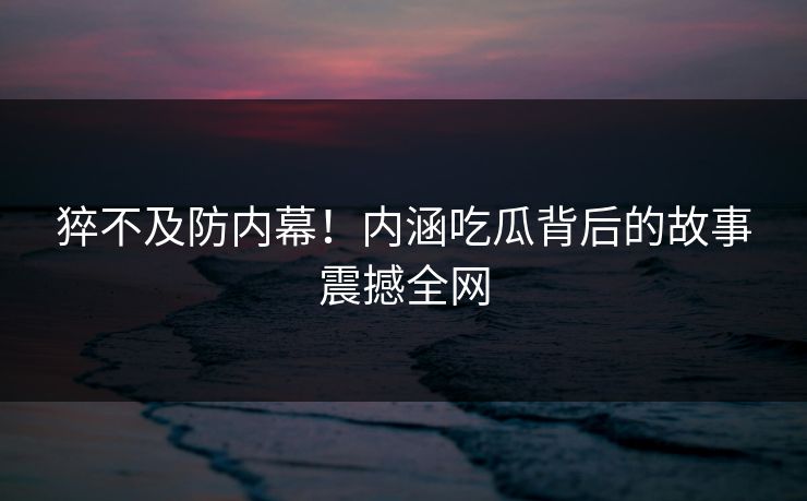 猝不及防内幕！内涵吃瓜背后的故事震撼全网