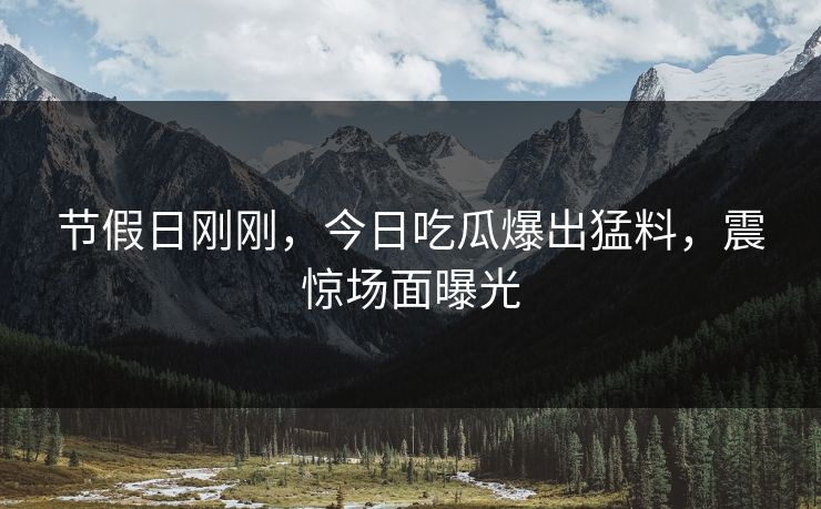 节假日刚刚，今日吃瓜爆出猛料，震惊场面曝光
