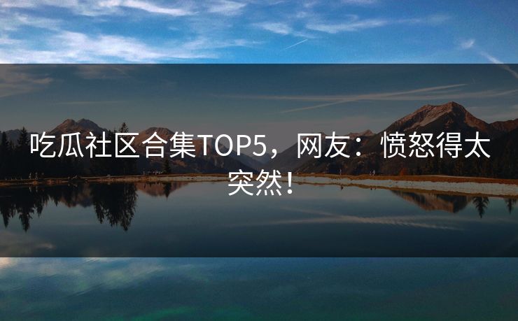 吃瓜社区合集TOP5，网友：愤怒得太突然！