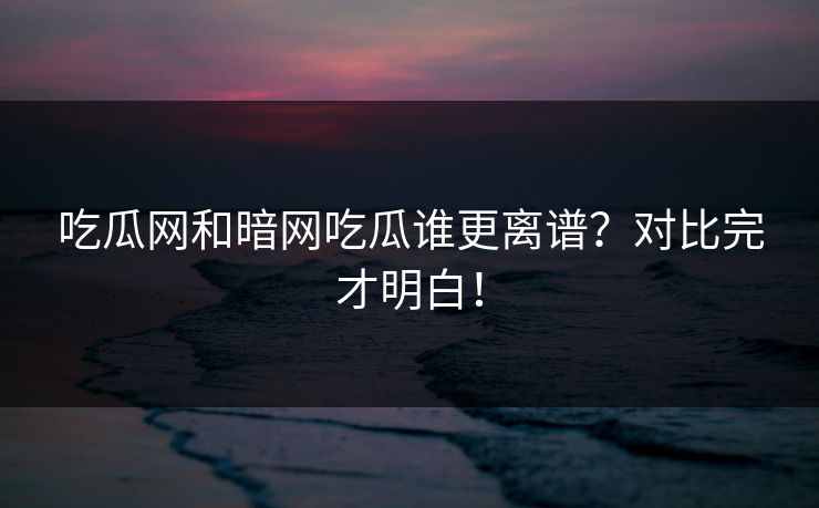 吃瓜网和暗网吃瓜谁更离谱？对比完才明白！