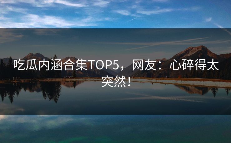 吃瓜内涵合集TOP5，网友：心碎得太突然！