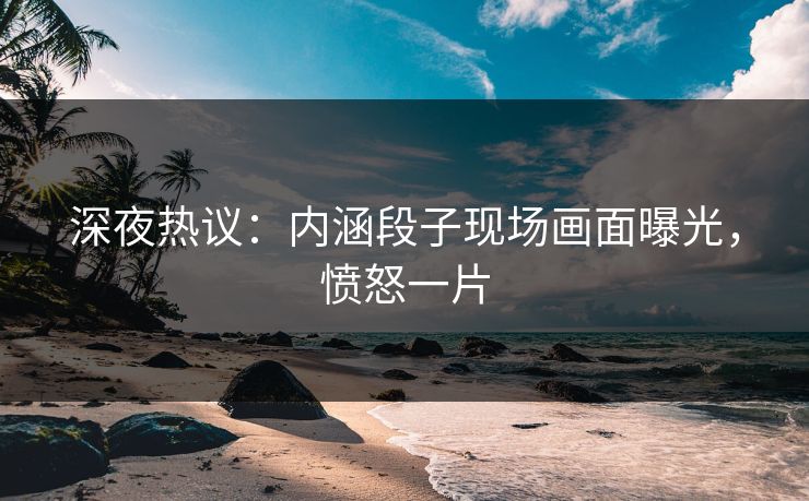 深夜热议：内涵段子现场画面曝光，愤怒一片