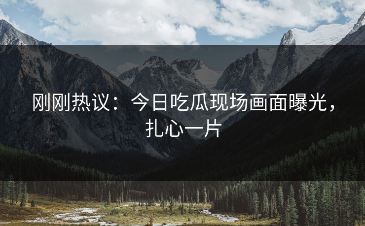 刚刚热议：今日吃瓜现场画面曝光，扎心一片