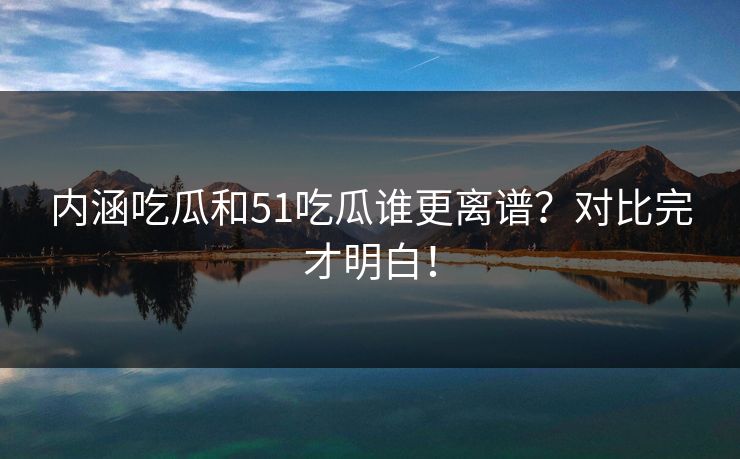 内涵吃瓜和51吃瓜谁更离谱？对比完才明白！