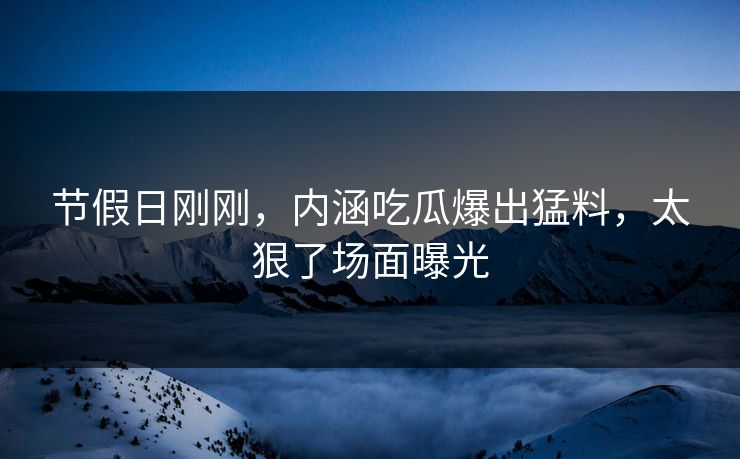 节假日刚刚，内涵吃瓜爆出猛料，太狠了场面曝光