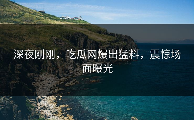 深夜刚刚，吃瓜网爆出猛料，震惊场面曝光