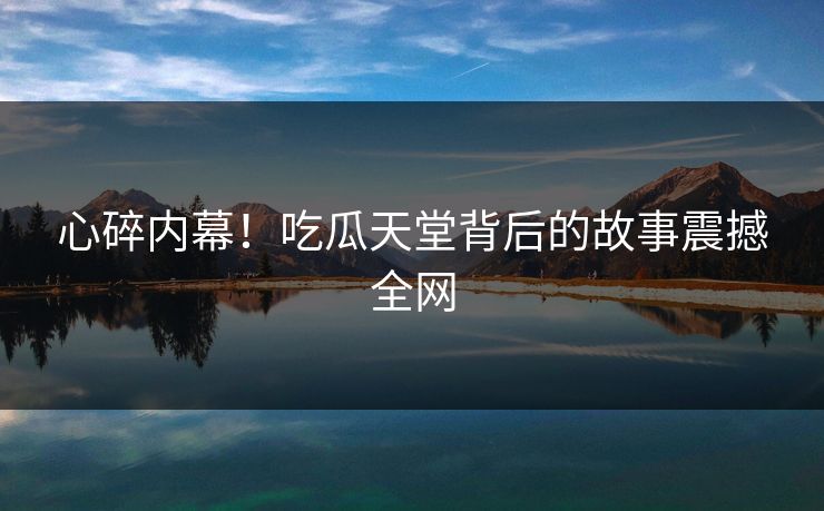 心碎内幕！吃瓜天堂背后的故事震撼全网
