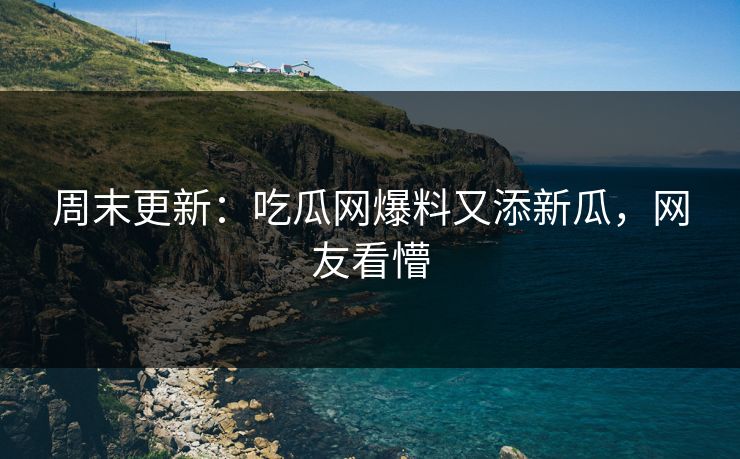周末更新：吃瓜网爆料又添新瓜，网友看懵