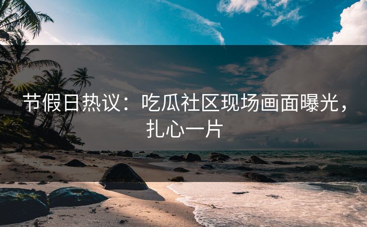 节假日热议：吃瓜社区现场画面曝光，扎心一片