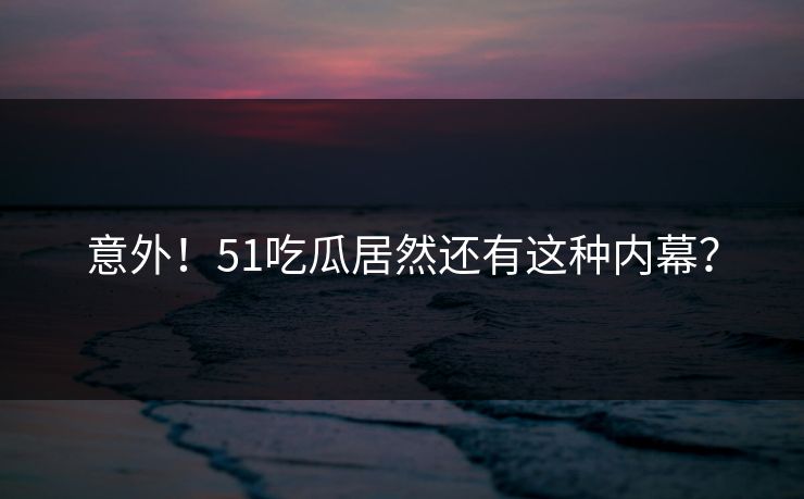 意外！51吃瓜居然还有这种内幕？