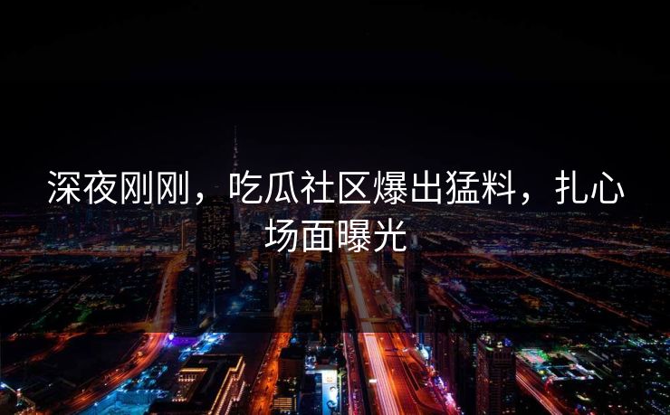 深夜刚刚，吃瓜社区爆出猛料，扎心场面曝光