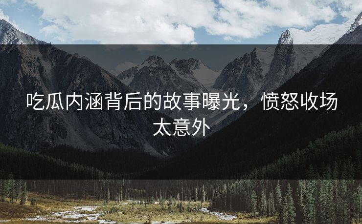 吃瓜内涵背后的故事曝光，愤怒收场太意外