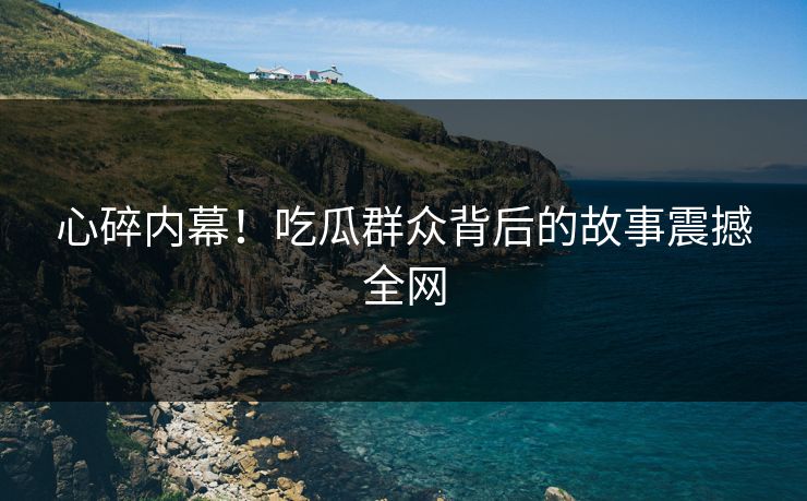 心碎内幕！吃瓜群众背后的故事震撼全网