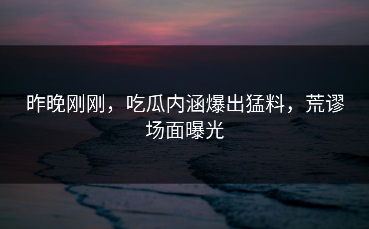 昨晚刚刚，吃瓜内涵爆出猛料，荒谬场面曝光
