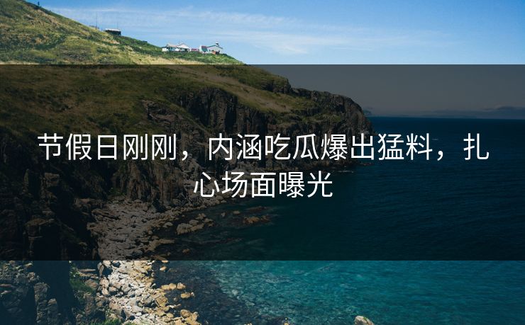 节假日刚刚，内涵吃瓜爆出猛料，扎心场面曝光