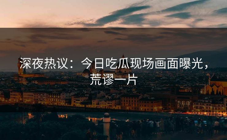 深夜热议：今日吃瓜现场画面曝光，荒谬一片
