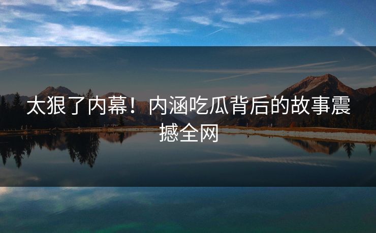 太狠了内幕！内涵吃瓜背后的故事震撼全网