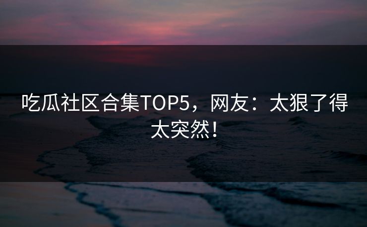 吃瓜社区合集TOP5，网友：太狠了得太突然！