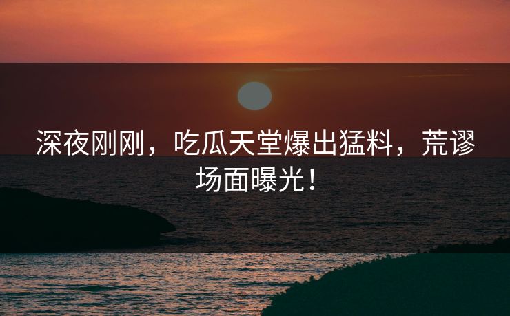 深夜刚刚，吃瓜天堂爆出猛料，荒谬场面曝光！