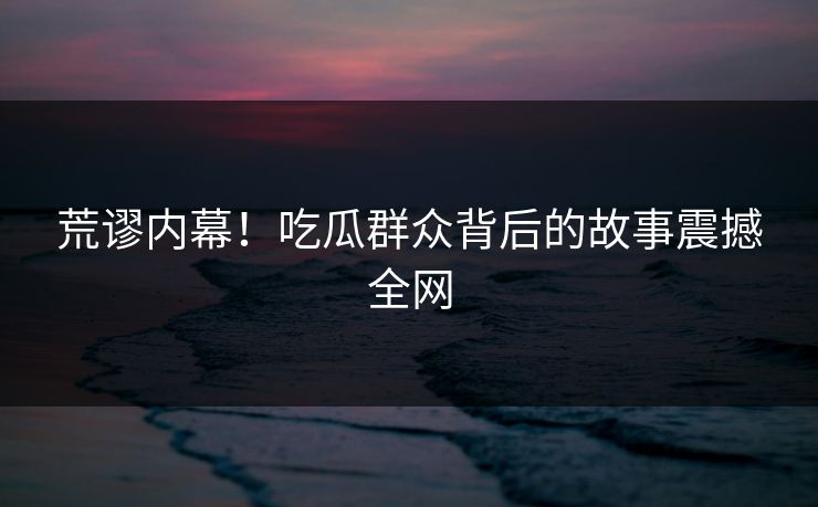荒谬内幕！吃瓜群众背后的故事震撼全网