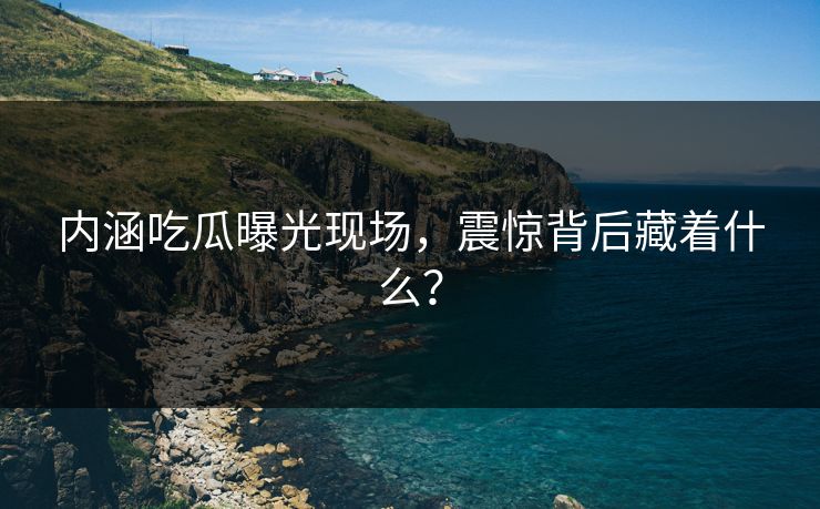 内涵吃瓜曝光现场，震惊背后藏着什么？