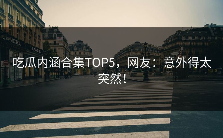 吃瓜内涵合集TOP5，网友：意外得太突然！