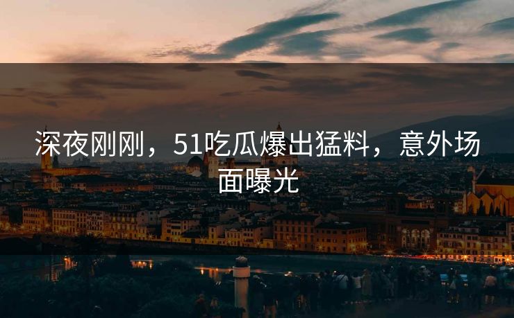 深夜刚刚，51吃瓜爆出猛料，意外场面曝光