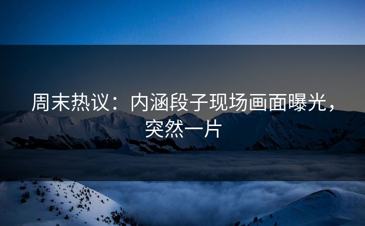 周末热议：内涵段子现场画面曝光，突然一片