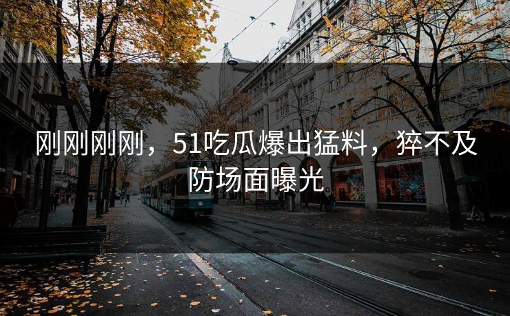 刚刚刚刚，51吃瓜爆出猛料，猝不及防场面曝光