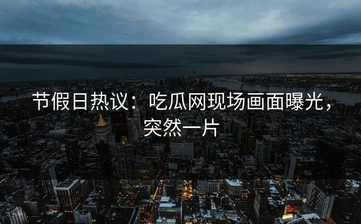 节假日热议：吃瓜网现场画面曝光，突然一片