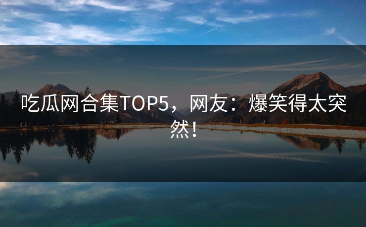 吃瓜网合集TOP5，网友：爆笑得太突然！