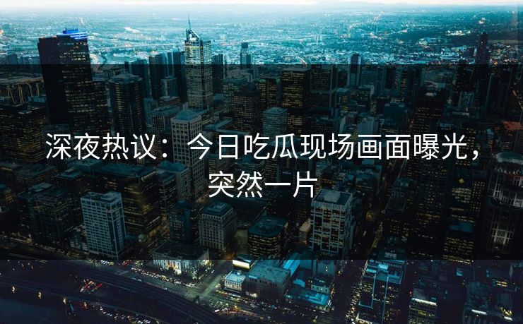 深夜热议：今日吃瓜现场画面曝光，突然一片