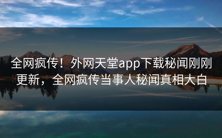 全网疯传！外网天堂app下载秘闻刚刚更新，全网疯传当事人秘闻真相大白
