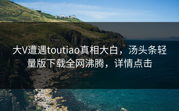 大V遭遇toutiao真相大白，汤头条轻量版下载全网沸腾，详情点击